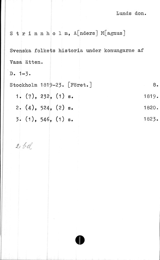  ﻿Lunds don.
Strinnholm, å[nders] M[agnus]
Svenska folkets historia under konungarne af
Vasa	ätten.				
D. 1-	-3.				
Stockholm		1819-	-23.	[Föret.]	8.
1.	(7),	232,	(1)	s*	1819.
2.	(4),	524,	(2)	s •	1820.
3.	(1),	546,	(1)	s.	1823.
